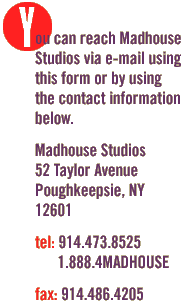 Madhouse Studios is located at 52 Taylor Avenue, Poughkeepsie, New York  12601. We can be reached at (914) 473-8525 or toll-free at (888) 4MADHOUSE. If you want to send a fax, the number is (914) 486-4205. Madhouse Studios still believes that the future of business and promotion revolves around the web. The best companies in the world hire the best web designers because they know the value of web design. On the web, more than anything else, DESIGN is credibility. Shortcuts cost. Quality pays for itself.